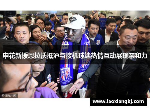 申花新援恩拉沃抵沪与接机球迷热情互动展现亲和力