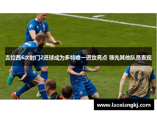 吉拉西6次射门2进球成为多特唯一进攻亮点 领先其他队员表现