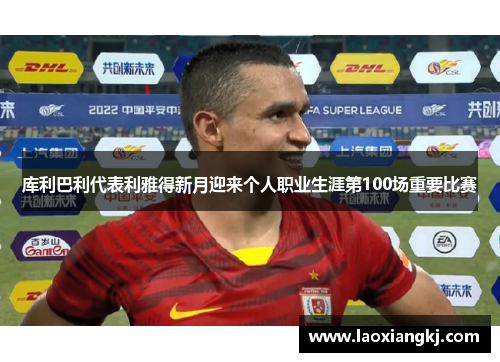 库利巴利代表利雅得新月迎来个人职业生涯第100场重要比赛