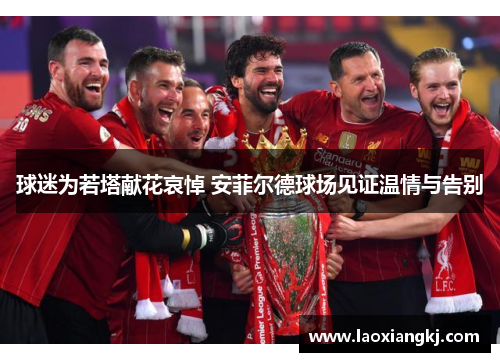 球迷为若塔献花哀悼 安菲尔德球场见证温情与告别